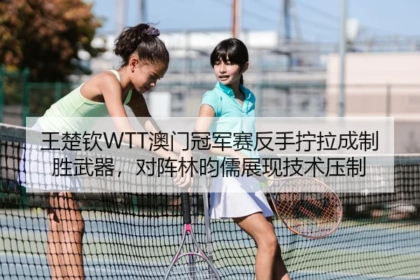 王楚钦WTT澳门冠军赛反手拧拉成制胜武器，对阵林昀儒展现技术压制